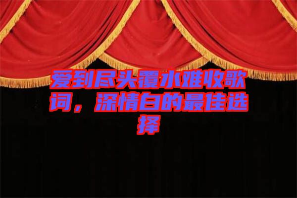 愛(ài)到盡頭覆水難收歌詞，深情白的最佳選擇