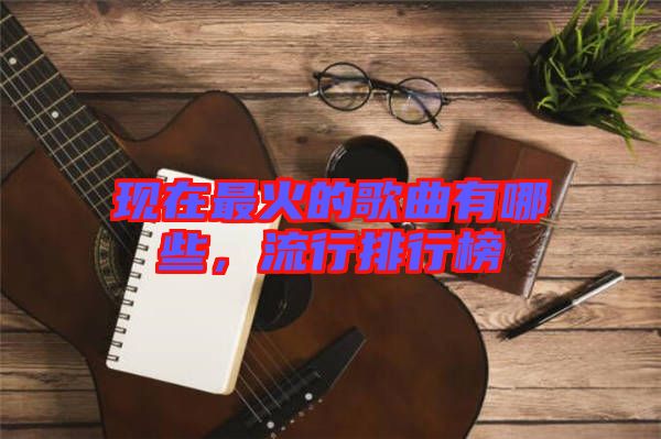 現(xiàn)在最火的歌曲有哪些，流行排行榜
