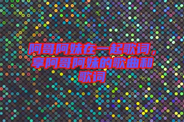 阿哥阿妹在一起歌詞，享阿哥阿妹的歌曲和歌詞