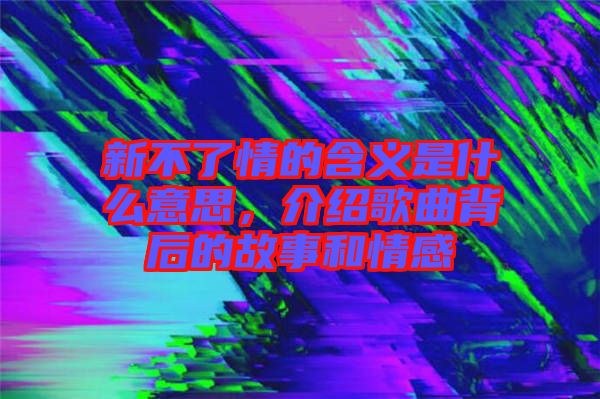 新不了情的含義是什么意思，介紹歌曲背后的故事和情感