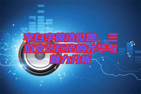 李白李榮浩俊凱，三位文藝巨佬的才華與魅力分析