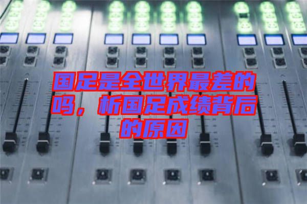 國足是全世界最差的嗎，析國足成績背后的原因