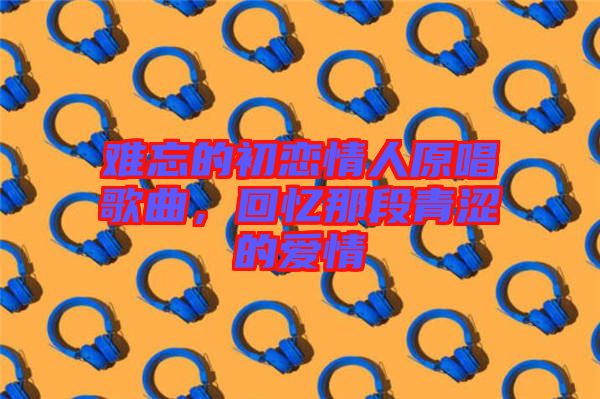 難忘的初戀情人原唱歌曲，回憶那段青澀的愛情