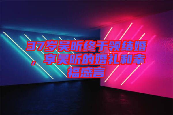 37歲吳昕終于領結婚，享吳昕的婚禮和幸福感言