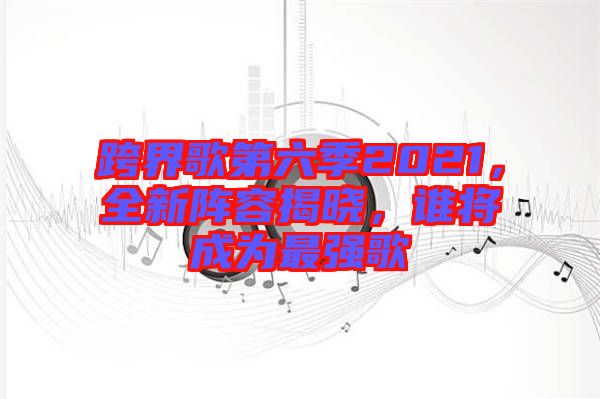 跨界歌第六季2021，全新陣容揭曉，誰將成為最強歌
