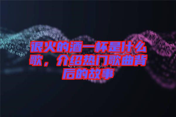 很火的酒一杯是什么歌，介紹熱門歌曲背后的故事