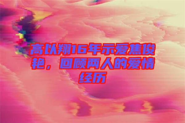 高以翔16年示愛焦俊艷，回顧兩人的愛情經(jīng)歷