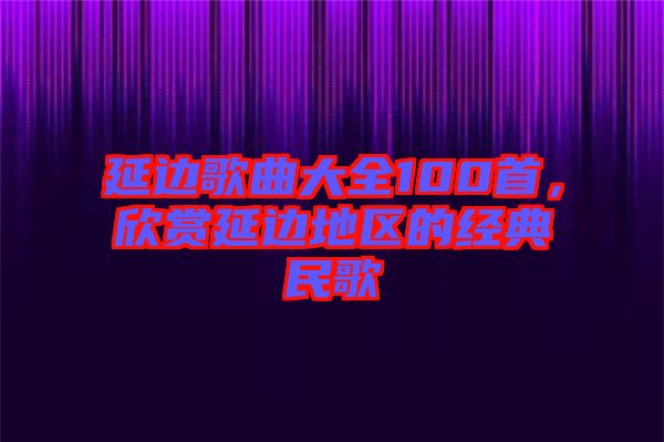 延邊歌曲大全100首，欣賞延邊地區(qū)的經(jīng)典民歌