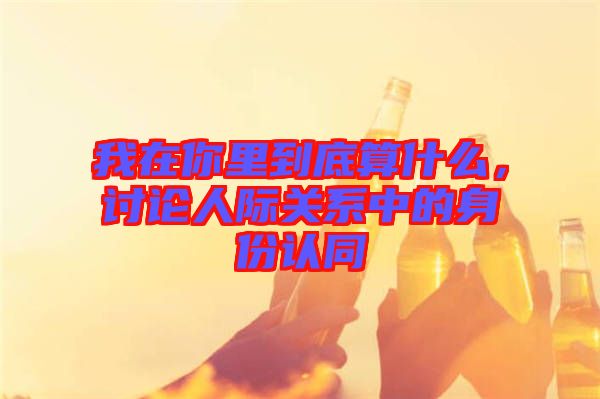 我在你里到底算什么，討論人際關(guān)系中的身份認(rèn)同