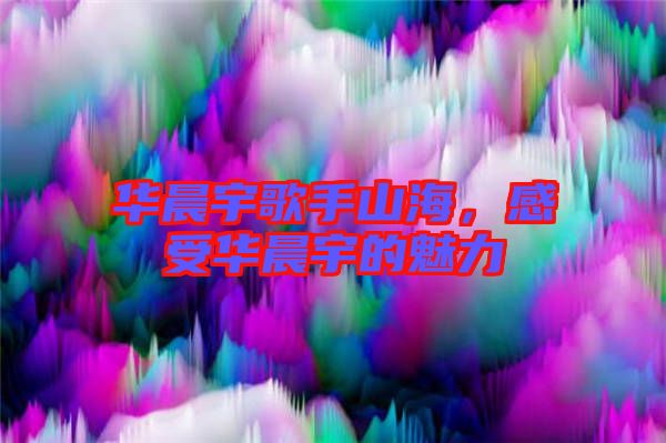 華晨宇歌手山海，感受華晨宇的魅力