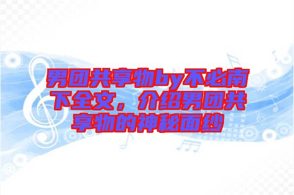 男團(tuán)共享物by不必南下全文，介紹男團(tuán)共享物的神秘面紗