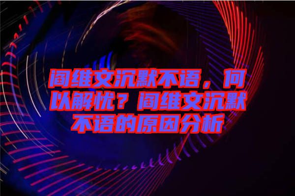 閻維文沉默不語，何以解憂？閻維文沉默不語的原因分析