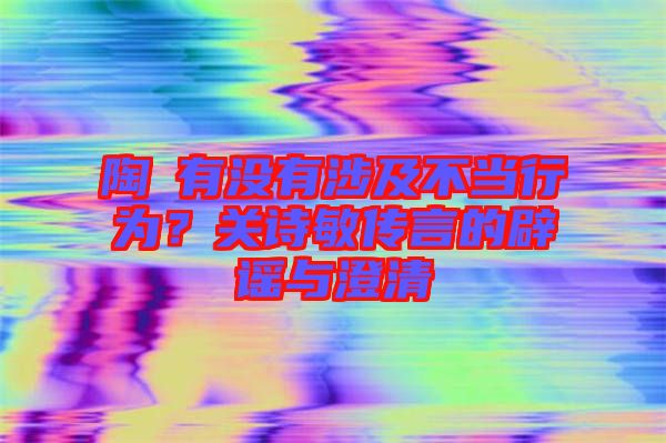 陶喆有沒有涉及不當(dāng)行為？關(guān)詩敏傳言的辟謠與澄清