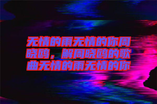 無情的雨無情的你周曉鷗，解周曉鷗的歌曲無情的雨無情的你