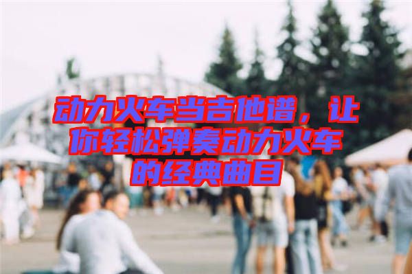 動(dòng)力火車當(dāng)吉他譜，讓你輕松彈奏動(dòng)力火車的經(jīng)典曲目