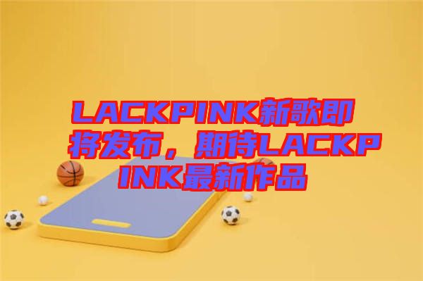 LACKPINK新歌即將發(fā)布，期待LACKPINK最新作品
