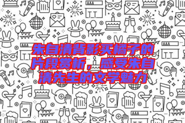 朱自清背影買橘子的片段賞析，感受朱自清先生的文學(xué)魅力