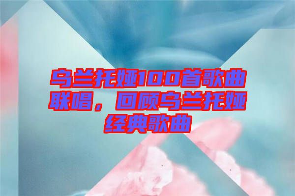 烏蘭托婭100首歌曲聯(lián)唱，回顧烏蘭托婭經(jīng)典歌曲