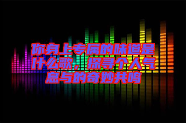 你身上專屬的味道是什么歌，探尋個(gè)人氣息與的奇妙共鳴
