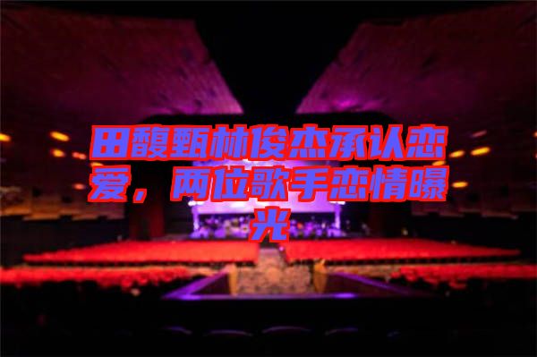田馥甄林俊杰承認(rèn)戀愛(ài)，兩位歌手戀情曝光