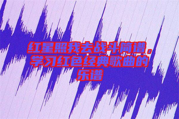 紅星照我去戰(zhàn)斗簡(jiǎn)譜，學(xué)習(xí)紅色經(jīng)典歌曲的樂(lè)譜