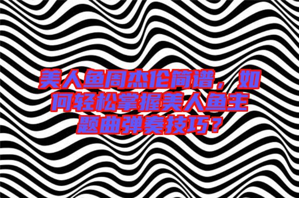 美人魚周杰倫簡譜，如何輕松掌握美人魚主題曲彈奏技巧？