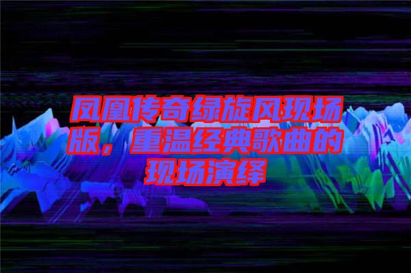 鳳凰傳奇綠旋風(fēng)現(xiàn)場版，重溫經(jīng)典歌曲的現(xiàn)場演繹