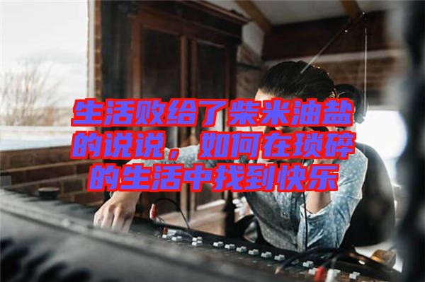 生活敗給了柴米油鹽的說(shuō)說(shuō)，如何在瑣碎的生活中找到快樂(lè)