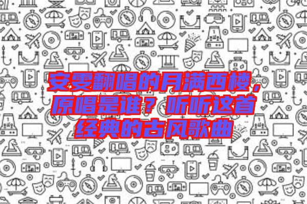 安雯翻唱的月滿西樓，原唱是誰？聽聽這首經(jīng)典的古風歌曲