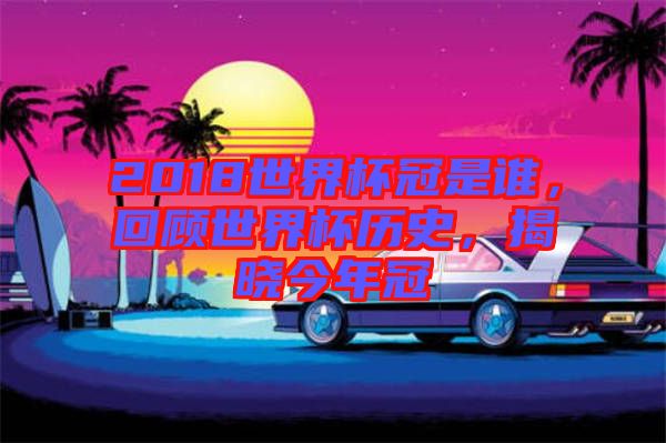 2018世界杯冠是誰，回顧世界杯歷史，揭曉今年冠