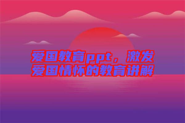 愛國(guó)教育ppt，激發(fā)愛國(guó)情懷的教育講解