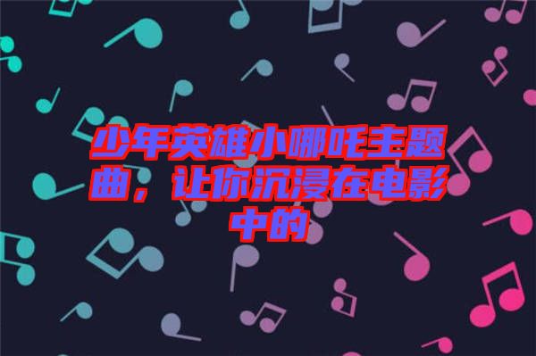 少年英雄小哪吒主題曲，讓你沉浸在電影中的