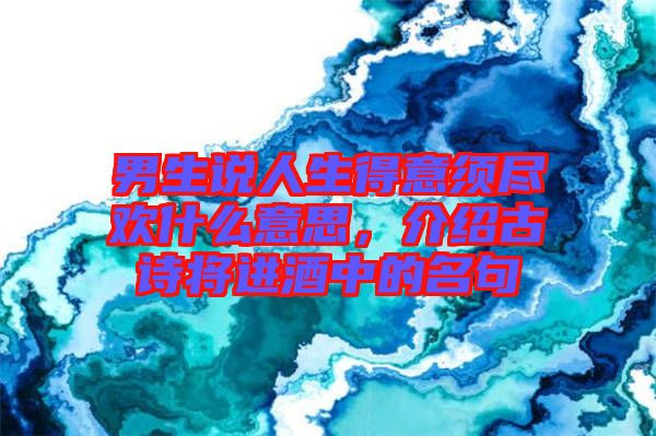 男生說(shuō)人生得意須盡歡什么意思，介紹古詩(shī)將進(jìn)酒中的名句