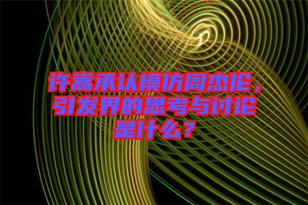 許嵩承認(rèn)模仿周杰倫，引發(fā)界的思考與討論是什么？