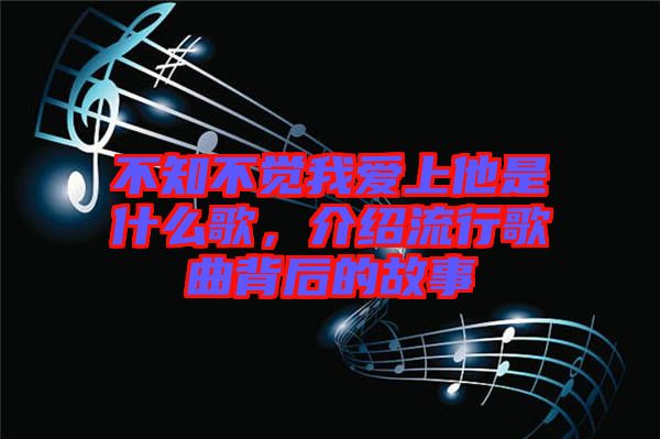 不知不覺我愛上他是什么歌，介紹流行歌曲背后的故事