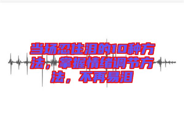 當場忍住淚的10種方法，掌握情緒調(diào)節(jié)方法，不再易淚
