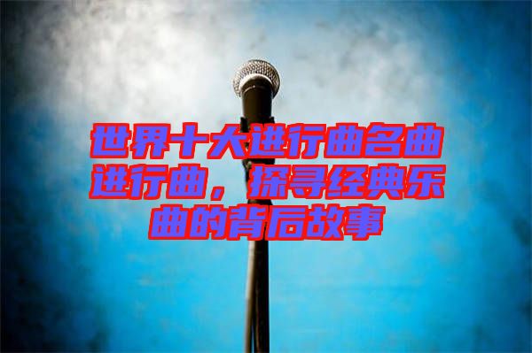 世界十大進(jìn)行曲名曲進(jìn)行曲，探尋經(jīng)典樂(lè)曲的背后故事