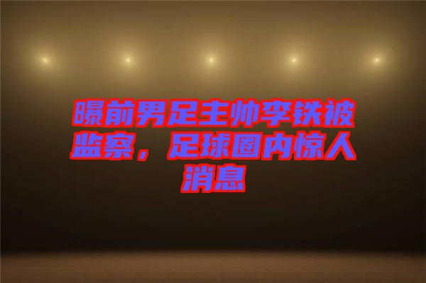 曝前男足主帥李鐵被監(jiān)察，足球圈內(nèi)驚人消息