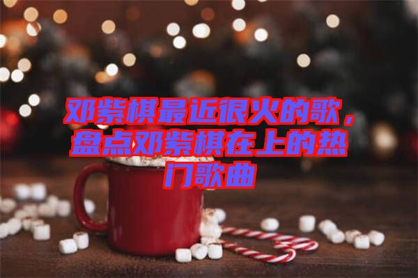 鄧紫棋最近很火的歌，盤(pán)點(diǎn)鄧紫棋在上的熱門(mén)歌曲