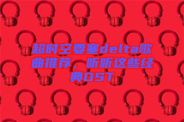 超時空要塞delta歌曲推薦，聽聽這些經典OST