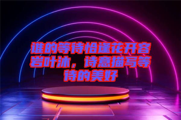 誰的等待恰逢花開容巖葉沐，詩意描寫等待的美好