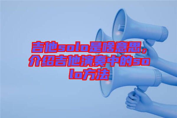 吉他solo是啥意思，介紹吉他演奏中的solo方法