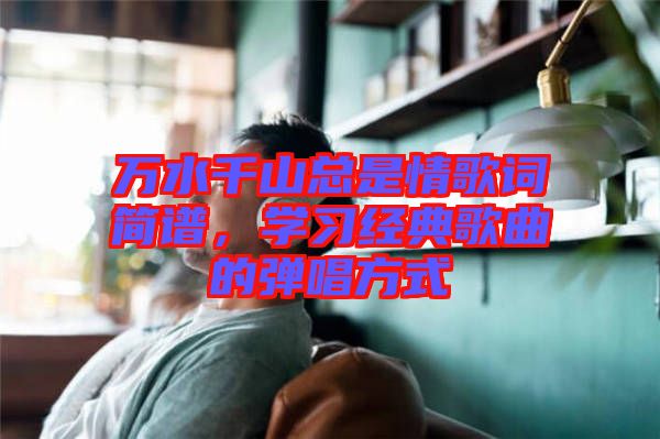 萬水千山總是情歌詞簡譜，學(xué)習(xí)經(jīng)典歌曲的彈唱方式