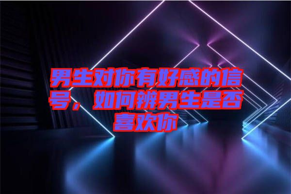 男生對(duì)你有好感的信號(hào)，如何辨男生是否喜歡你