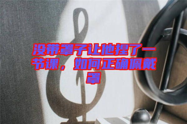 沒(méi)帶罩子讓他捏了一節(jié)課，如何正確佩戴罩