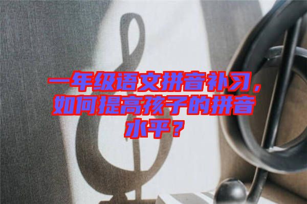 一年級(jí)語(yǔ)文拼音補(bǔ)習(xí)，如何提高孩子的拼音水平？