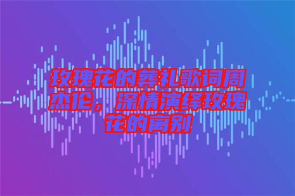 玫瑰花的葬禮歌詞周杰倫，深情演繹玫瑰花的離別