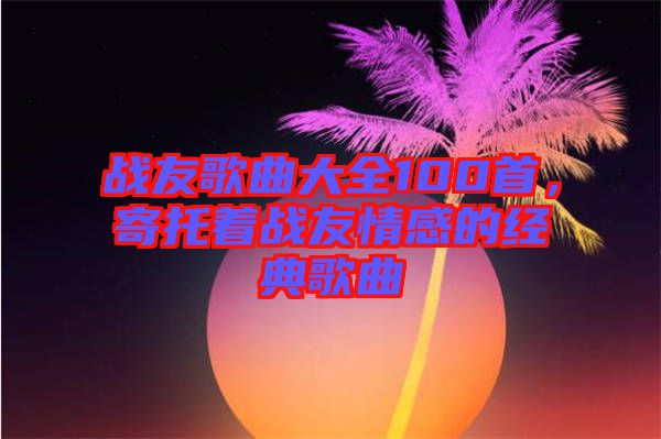 戰(zhàn)友歌曲大全100首，寄托著戰(zhàn)友情感的經(jīng)典歌曲