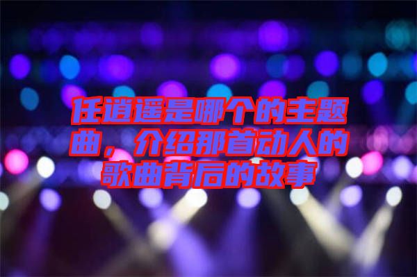 任逍遙是哪個(gè)的主題曲，介紹那首動(dòng)人的歌曲背后的故事