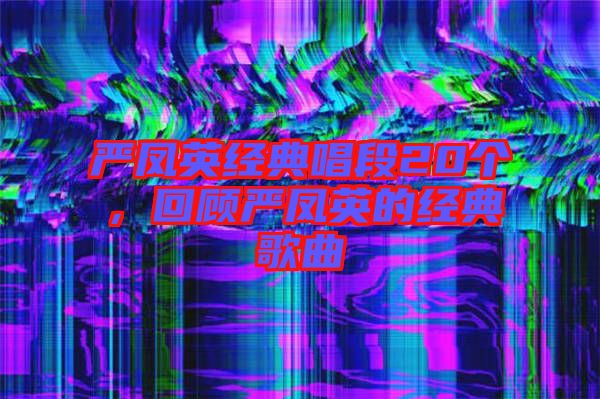 嚴鳳英經典唱段20個，回顧嚴鳳英的經典歌曲